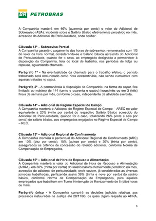 5
A Companhia manterá em 40% (quarenta por cento) o valor do Adicional de
Sobreaviso (ASA), incidente sobre o Salário Básico efetivamente percebido no mês,
acrescido do Adicional de Periculosidade, onde couber.
Cláusula 13ª – Sobreaviso Parcial
A Companhia garante o pagamento das horas de sobreaviso, remuneradas com 1/3
do valor da hora normal, considerando-se o Salário Básico acrescido do Adicional
de Periculosidade, quando for o caso, ao empregado designado a permanecer à
disposição da Companhia, fora do local de trabalho, nos períodos de folga ou
repouso, aguardando chamada.
Parágrafo 1º - Na eventualidade da chamada para o trabalho efetivo, o período
trabalhado será remunerado como hora extraordinária, não sendo cumulativa com
aquelas tratadas no caput.
Parágrafo 2º - A permanência à disposição da Companhia, na forma do caput, fica
limitada ao máximo de 144 (cento e quarenta e quatro) horas/mês ou em 3 (três)
finais de semana por mês, conforme o caso, independente da atividade exercida.
Cláusula 14ª – Adicional de Regime Especial de Campo
A Companhia manterá o Adicional de Regime Especial de Campo – AREC no valor
equivalente a 20% (vinte por cento) do respectivo Salário Básico acrescido do
Adicional de Periculosidade, quando for o caso, totalizando 26% (vinte e seis por
cento) do salário básico, aos empregados engajados no Regime Especial de Campo
– REC.
Cláusula 15ª – Adicional Regional de Confinamento
A Companhia manterá o percentual do Adicional Regional de Confinamento (ARC)
em 10% (dez por cento), 15% (quinze por cento) e 30% (trinta por cento),
assegurados os critérios de concessão do referido adicional, conforme Norma de
Compensação de Empregados.
Cláusula 16ª – Adicional de Hora de Repouso e Alimentação
A Companhia manterá o valor do Adicional de Hora de Repouso e Alimentação
(AHRA), em 30% (trinta por cento) do salário básico efetivamente percebido no mês,
acrescido do adicional de periculosidade, onde couber, já consideradas as diversas
jornadas trabalhadas, perfazendo assim 39% (trinta e nove por cento) do salário
básico, conforme Norma de Compensação de Empregados, para aqueles
empregados que trabalham em Turno Ininterrupto de Revezamento de 8 (oito) horas
ou mais.
Parágrafo único - A Companhia cumprirá as decisões judiciais relativas aos
processos instaurados na Justiça até 28/11/96, os quais digam respeito ao AHRA,
 