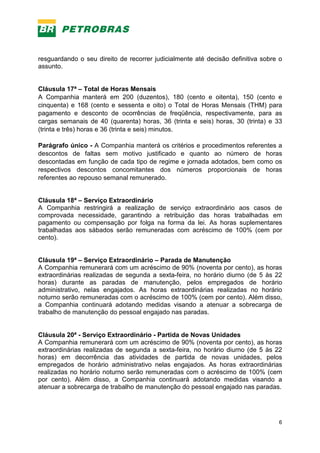 6
resguardando o seu direito de recorrer judicialmente até decisão definitiva sobre o
assunto.
Cláusula 17ª – Total de Horas Mensais
A Companhia manterá em 200 (duzentos), 180 (cento e oitenta), 150 (cento e
cinquenta) e 168 (cento e sessenta e oito) o Total de Horas Mensais (THM) para
pagamento e desconto de ocorrências de freqüência, respectivamente, para as
cargas semanais de 40 (quarenta) horas, 36 (trinta e seis) horas, 30 (trinta) e 33
(trinta e três) horas e 36 (trinta e seis) minutos.
Parágrafo único - A Companhia manterá os critérios e procedimentos referentes a
descontos de faltas sem motivo justificado e quanto ao número de horas
descontadas em função de cada tipo de regime e jornada adotados, bem como os
respectivos descontos concomitantes dos números proporcionais de horas
referentes ao repouso semanal remunerado.
Cláusula 18ª – Serviço Extraordinário
A Companhia restringirá a realização de serviço extraordinário aos casos de
comprovada necessidade, garantindo a retribuição das horas trabalhadas em
pagamento ou compensação por folga na forma da lei. As horas suplementares
trabalhadas aos sábados serão remuneradas com acréscimo de 100% (cem por
cento).
Cláusula 19ª – Serviço Extraordinário – Parada de Manutenção
A Companhia remunerará com um acréscimo de 90% (noventa por cento), as horas
extraordinárias realizadas de segunda a sexta-feira, no horário diurno (de 5 às 22
horas) durante as paradas de manutenção, pelos empregados de horário
administrativo, nelas engajados. As horas extraordinárias realizadas no horário
noturno serão remuneradas com o acréscimo de 100% (cem por cento). Além disso,
a Companhia continuará adotando medidas visando a atenuar a sobrecarga de
trabalho de manutenção do pessoal engajado nas paradas.
Cláusula 20ª - Serviço Extraordinário - Partida de Novas Unidades
A Companhia remunerará com um acréscimo de 90% (noventa por cento), as horas
extraordinárias realizadas de segunda a sexta-feira, no horário diurno (de 5 às 22
horas) em decorrência das atividades de partida de novas unidades, pelos
empregados de horário administrativo nelas engajados. As horas extraordinárias
realizadas no horário noturno serão remuneradas com o acréscimo de 100% (cem
por cento). Além disso, a Companhia continuará adotando medidas visando a
atenuar a sobrecarga de trabalho de manutenção do pessoal engajado nas paradas.
 