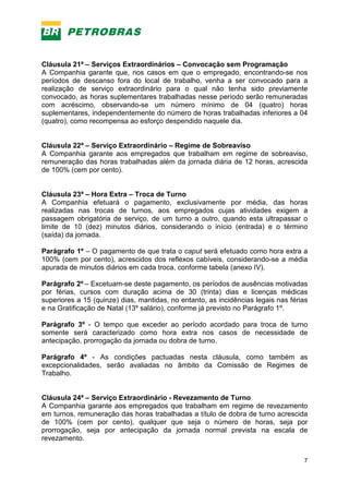 7
Cláusula 21ª – Serviços Extraordinários – Convocação sem Programação
A Companhia garante que, nos casos em que o empregado, encontrando-se nos
períodos de descanso fora do local de trabalho, venha a ser convocado para a
realização de serviço extraordinário para o qual não tenha sido previamente
convocado, as horas suplementares trabalhadas nesse período serão remuneradas
com acréscimo, observando-se um número mínimo de 04 (quatro) horas
suplementares, independentemente do número de horas trabalhadas inferiores a 04
(quatro), como recompensa ao esforço despendido naquele dia.
Cláusula 22ª – Serviço Extraordinário – Regime de Sobreaviso
A Companhia garante aos empregados que trabalham em regime de sobreaviso,
remuneração das horas trabalhadas além da jornada diária de 12 horas, acrescida
de 100% (cem por cento).
Cláusula 23ª – Hora Extra – Troca de Turno
A Companhia efetuará o pagamento, exclusivamente por média, das horas
realizadas nas trocas de turnos, aos empregados cujas atividades exigem a
passagem obrigatória de serviço, de um turno a outro, quando esta ultrapassar o
limite de 10 (dez) minutos diários, considerando o início (entrada) e o término
(saída) da jornada.
Parágrafo 1º – O pagamento de que trata o caput será efetuado como hora extra a
100% (cem por cento), acrescidos dos reflexos cabíveis, considerando-se a média
apurada de minutos diários em cada troca, conforme tabela (anexo IV).
Parágrafo 2º – Excetuam-se deste pagamento, os períodos de ausências motivadas
por férias, cursos com duração acima de 30 (trinta) dias e licenças médicas
superiores a 15 (quinze) dias, mantidas, no entanto, as incidências legais nas férias
e na Gratificação de Natal (13º salário), conforme já previsto no Parágrafo 1º.
Parágrafo 3º - O tempo que exceder ao período acordado para troca de turno
somente será caracterizado como hora extra nos casos de necessidade de
antecipação, prorrogação da jornada ou dobra de turno.
Parágrafo 4º - As condições pactuadas nesta cláusula, como também as
excepcionalidades, serão avaliadas no âmbito da Comissão de Regimes de
Trabalho.
Cláusula 24ª – Serviço Extraordinário - Revezamento de Turno
A Companhia garante aos empregados que trabalham em regime de revezamento
em turnos, remuneração das horas trabalhadas a título de dobra de turno acrescida
de 100% (cem por cento), qualquer que seja o número de horas, seja por
prorrogação, seja por antecipação da jornada normal prevista na escala de
revezamento.
 