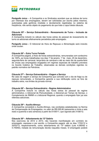 8
Parágrafo único – A Companhia e os Sindicatos acordam que as dobras de turno
por interesse dos empregados, devem ser solicitadas por escrito pelos mesmos,
autorizadas pela gerência imediata e devidamente registradas no sistema de
freqüência, não sendo objeto do pagamento de que trata o caput desta cláusula.
Cláusula 25ª – Serviço Extraordinário - Revezamento de Turno – Inclusão de
Adicionais
A Companhia incluirá no cálculo das horas extras do pessoal de revezamento de
turno os adicionais efetivamente percebidos pelo empregado.
Parágrafo único - O Adicional de Hora de Repouso e Alimentação será incluído
onde couber.
Cláusula 26ª – Extra Turno Feriado
A Companhia pagará, a título de horas extraordinárias, remuneradas com acréscimo
de 100%, as horas trabalhadas nos dias 1°de janeiro, 1°de maio, 25 de dezembro,
segunda-feira de carnaval, terça-feira de carnaval e até ao meio dia da quarta-feira
de cinzas aos empregados engajados em regimes especiais de trabalho previstos
no Acordo Coletivo de Trabalho, observadas as demais condições vigentes no
padrão normativo da Petrobras.
Cláusula 27ª – Serviço Extraordinário - Viagem a Serviço
No caso de viagem a serviço da Companhia que coincida com o dia de folga ou de
repouso remunerado, a Companhia garante a sua retribuição como se fora de
trabalho extra, nos limites da jornada normal.
Cláusula 28ª – Serviço Extraordinário - Regime Administrativo
A Companhia incluirá no cálculo das horas extras do pessoal de regime
administrativo, o Adicional de Periculosidade, o Adicional por Tempo de Serviço, o
Complemento de RMNR e o Adicional Regional, quando o empregado fizer jus aos
referidos adicionais.
Cláusula 29ª – Auxílio-Almoço
A Companhia concederá o Auxílio-Almoço, nas condições estabelecidas na Norma
de Compensação de Empregados, no valor de R$ 636,46 (seiscentos e trinta e seis
reais e quarenta e seis centavos) a partir de 01/09/11, que vigorará até 31/08/12.
Cláusula 30ª – Adiantamento do 13º Salário
Nos exercícios de 2012 e 2013, não havendo manifestação em contrário do
empregado, expressa e por escrito, a Companhia pagará, até os dias 17/02/12 e
20/02/13, respectivamente, como adiantamento do 13º salário (Leis 4.090/62 e
4.749/65), metade da remuneração devida naqueles meses. O empregado poderá
 