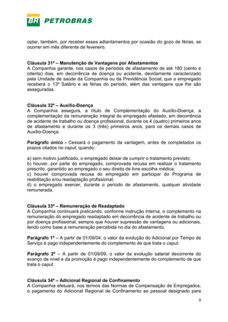 9
optar, também, por receber esses adiantamentos por ocasião do gozo de férias, se
ocorrer em mês diferente de fevereiro.
Cláusula 31ª – Manutenção de Vantagens por Afastamentos
A Companhia garante, nos casos de períodos de afastamento de até 180 (cento e
oitenta) dias, em decorrência de doença ou acidente, devidamente caracterizado
pela Unidade de saúde da Companhia ou da Previdência Social, que o empregado
receberá o 13º Salário e as férias do período, além das vantagens que lhe são
asseguradas.
Cláusula 32ª – Auxílio-Doença
A Companhia assegura, a título de Complementação do Auxílio-Doença, a
complementação da remuneração integral do empregado afastado, em decorrência
de acidente de trabalho ou doença profissional, durante os 4 (quatro) primeiros anos
de afastamento e durante os 3 (três) primeiros anos, para os demais casos de
Auxílio-Doença.
Parágrafo único - Cessará o pagamento da vantagem, antes de completados os
prazos citados no caput, quando:
a) sem motivo justificado, o empregado deixar de cumprir o tratamento previsto;
b) houver, por parte do empregado, comprovada recusa em realizar o tratamento
prescrito, garantido ao empregado o seu direito de livre escolha médica;
c) houver comprovada recusa do empregado em participar do Programa de
reabilitação e/ou readaptação profissional;
d) o empregado exercer, durante o período de afastamento, qualquer atividade
remunerada.
Cláusula 33ª – Remuneração de Readaptado
A Companhia continuará praticando, conforme instrução interna, o complemento na
remuneração do empregado readaptado em decorrência de acidente de trabalho ou
por doença profissional, sempre que houver supressão de vantagens ou adicionais,
tendo como base a remuneração percebida no dia do afastamento.
Parágrafo 1º – A partir de 01/09/04, o valor da evolução do Adicional por Tempo de
Serviço é pago independentemente do complemento de que trata o caput.
Parágrafo 2º – A partir de 01/09/09, o valor da evolução salarial decorrente do
avanço de nível e da promoção é pago independentemente do complemento de que
trata o caput.
Cláusula 34ª – Adicional Regional de Confinamento
A Companhia efetuará, nos termos das Normas de Compensação de Empregados,
o pagamento do Adicional Regional de Confinamento ao pessoal designado para
 