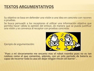 TEXTOS ARGUMENTATIVOS
Su objetivo se basa en defender una visión o una idea en concreto con razones
o pruebas.
Se busca persuadir a los receptores al utilizar una información objetiva que
permita hacer válida la opinión del emisor, de manera que se pueda justificar
una visión y se convenza al receptor con pruebas concretas
Ejemplo de argumentación:
¨Pues a mí sinceramente me encanta mas el robot roomba pues no es tan
ruidoso como el que comentas, además, con un solo período de batería es
capaz de recorrer toda la casa sin dejar ningún rincón sin barrer¨.
 