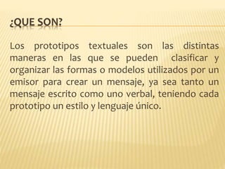 ¿QUE SON?
Los prototipos textuales son las distintas
maneras en las que se pueden clasificar y
organizar las formas o modelos utilizados por un
emisor para crear un mensaje, ya sea tanto un
mensaje escrito como uno verbal, teniendo cada
prototipo un estilo y lenguaje único.
 