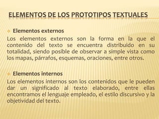 ELEMENTOS DE LOS PROTOTIPOS TEXTUALES
 Elementos externos
Los elementos externos son la forma en la que el
contenido del texto se encuentra distribuido en su
totalidad, siendo posible de observar a simple vista como
los mapas, párrafos, esquemas, oraciones, entre otros.
 Elementos internos
Los elementos internos son los contenidos que le pueden
dar un significado al texto elaborado, entre ellas
encontramos el lenguaje empleado, el estilo discursivo y la
objetividad del texto.
 