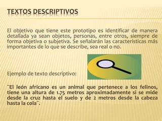 TEXTOS DESCRIPTIVOS
El objetivo que tiene este prototipo es identificar de manera
detallada ya sean objetos, personas, entre otros, siempre de
forma objetiva o subjetiva. Se señalarán las características más
importantes de lo que se describe, sea real o no.
Ejemplo de texto descriptivo:
¨El león africano es un animal que pertenece a los felinos,
tiene una altura de 1.75 metros aproximadamente si se mide
desde la cruz hasta el suelo y de 2 metros desde la cabeza
hasta la cola¨.
 