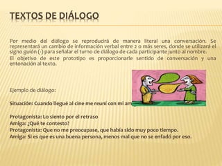 TEXTOS DE DIÁLOGO
Por medio del diálogo se reproducirá de manera literal una conversación. Se
representará un cambio de información verbal entre 2 o más seres, donde se utilizará el
signo guión (-) para señalar el turno de diálogo de cada participante junto al nombre.
El objetivo de este prototipo es proporcionarle sentido de conversación y una
entonación al texto.
Ejemplo de diálogo:
Situación: Cuando llegué al cine me reuní con mi amigo José le dije:
Protagonista: Lo siento por el retraso
Amiga: ¿Qué te contesto?
Protagonista: Que no me preocupase, que había sido muy poco tiempo.
Amiga: Si es que es una buena persona, menos mal que no se enfadó por eso.
 