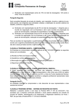 c) Sindicatos com representação acima de 15% do total de empregados: 120 (cento e 
vinte) horas de ausência. 
Parágrafo Segundo: 
Será concedida liberação de jornada de trabalho, sem reposição, durante a vigência do pre-sente 
acordo, aos dirigentes para atividades voltadas a celebração de acordos coletivos de 
trabalho, conforme o seguinte critério: 
a) Sindicatos com representação de até 5% do total de empregados: 1 dirigente para a 
reunião de negociação com as Empresas e até 2 para reuniões de preparação da 
pauta de reivindicações, realização de assembleias e reuniões quadrimestrais; 
b) Sindicatos com representação acima de 5% do total de empregados: 2 dirigentes para 
a reunião de negociação com as Empresas e até 3 para reuniões de preparação da 
pauta de reivindicações, realização de assembleias e reuniões quadrimestrais. 
Para as reuniões de negociações e quadrimestrais o número de jornadas liberadas serão de 
acordo com a agenda preestabelecida pelas Empresas. Para os demais eventos serão libera-das 
até 2 (duas) jornadas durante a vigência do acordo. 
CLÁUSULA TRIGÉSIMA QUINTA – COMPROMISSOS 
As Empresas se comprometem durante a vigência do ACT 2014/2015, estudar os seguintes 
temas com os sindicatos: 
a) Revisão do Plano de Cargos e Salários; 
b) Assistência Jurídica aos empregados; 
c) Renovação de créditos do auxílio educação para pós-graduação; e 
c) Segurança e Saúde no Trabalho. 
CLÁUSULA TRIGÉSIMA SEXTA - FUNDO ASSISTENCIAL SINDICAL: 
A Copel repassará aos sindicatos, em favor das categorias, conforme a respectiva 
representação e base territorial, o valor correspondente a dois trinta avos (2/30) do salário 
nominal (código 1000) do mês de setembro de 2014, a título de Fundo Assistencial Sindical. 
Esta importância tem como finalidade beneficiar a categoria profissional representada neste 
instrumento pelos serviços assistenciais sindicais. 
Parágrafo Único: 
As entidades sindicais se comprometem a não descontar de seus representados a taxa 
assistencial sindical. 
CLÁUSULA TRIGÉSIMA SÉTIMA - SISTEMA DE REGISTRO DE PONTO: 
Mediante o presente acordo e com base na Portaria MTE nº 373 de 25.02.2011, fica 
acordado que a empresa continuará adotando o atual sistema eletrônico de controle de 
jornada de trabalho, desobrigando-a de implementar o Registrador Eletrônico de Ponto – 
REP, de que trata a Portaria MTE nº 1.510 de 21/08/2009. 
ACT 2013/2014 Página 13 de 14 
 