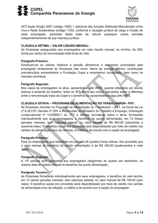 ACT-dupla função 2007 (código 1006) + adicional das funções Eletricista Manutenção Linha 
Viva e Rede Subterrânea (código 1105), conforme a situação jurídica de cargo e função de 
cada empregado, excluídas desta base de cálculo quaisquer outras parcelas 
independentemente de sua natureza jurídica. 
CLÁUSULA SÉTIMA – VALOR LÍQUIDO MENSAL: 
As Empresas assegurarão aos empregados um valor líquido mensal, no mínimo, de 30% 
(trinta por cento) da remuneração total bruta do mês. 
Parágrafo Primeiro: 
Excetuam-se os valores relativos à pensão alimentícia e descontos autorizados pelo 
empregado diretamente às Empresas tais como: fatura de energia elétrica, contribuição 
previdenciária extraordinária a Fundação Copel e empréstimo consignado, bem como na 
rescisão contratual. 
Parágrafo Segundo: 
Nos casos de empregados na ativa, aposentados pelo INSS, quando afastados por auxílio 
doença e acidente do trabalho, terão os 30% (trinta por cento) calculados sobre a diferença 
entre a remuneração base da Copel e o benefício da aposentadoria pago pelo INSS. 
CLÁUSULA OITAVA – PROGRAMA DE ALIMENTAÇÃO DO TRABALHADOR– PAT: 
As Empresas inscritas no Programa de Alimentação do Trabalhador – PAT, na forma da Lei 
nº 6.321/76, Decreto nº 5/91 e Resoluções do Ministério do Trabalho e Emprego, Orientação 
Jurisprudencial nº 133/SBDI-1 do TST e demais normativas sobre o tema, fornecerão 
individualmente aos seus empregados, o benefício do auxílio alimentação, em 13 (treze) 
parcelas mensais, sem natureza salarial, no valor mensal de R$ 840,00 (oitocentos e 
quarenta reais). O benefício social ora concedido será disponibilizado por meio de crédito nos 
cartões de alimentação e/ou de refeição, a critério e de acordo com a opção do empregado. 
Parágrafo Primeiro: 
Para os empregados que trabalham em jornada 04 (quatro) horas diárias, fica acordado que 
o valor mensal do benefício do auxílio alimentação é de RS 420,00 (quatrocentos e vinte 
reais). 
Parágrafo Segundo: 
A 13ª parcela será concedida aos empregados integrantes do quadro em dezembro, na 
mesma data do crédito mensal do benefício de auxílio alimentação. 
Parágrafo Terceiro: 
As Empresas fornecerão individualmente aos seus empregados, o benefício do vale lanche, 
em 12 (doze) parcelas mensais, sem natureza salarial, no valor mensal de R$ 100,00 (cem 
reais). O benefício social ora concedido será disponibilizado por meio de crédito nos cartões 
de alimentação e/ou de refeição, a critério e de acordo com a opção do empregado. 
ACT 2013/2014 Página 4 de 14 
 