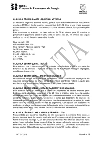 CLÁUSULA DÉCIMA QUARTA - ADICIONAL NOTURNO: 
As Empresas pagarão o adicional noturno, para as horas trabalhadas entre as 22h00min de 
um dia às 05h00min do dia seguinte, no percentual de 37,14 (trinta e sete virgula quatorze) 
sobre o valor da hora normal, considerando a hora de sessenta minutos, aqui pactuada pelas 
partes. 
Para compensar o acréscimo da hora noturna de 52,30 minutos para 60 minutos, o 
percentual do pagamento passa de 20% (vinte por cento) para 37,14% (trinta e sete vírgula 
quatorze por cento), baseado na seguinte fórmula: 
Hora Normal = 100 
Adicional Noturno = 20% 
Hora Normal + Adicional Noturno = 120 
Se 52,5 min. valem 120, 
60,0min. valem X 
X = (60 x 120) : 52,5 - 100 
X = 137,14 - 100 
X = 37,14% 
CLÁUSULA DÉCIMA QUINTA – MULTA: 
Fica acordado que o descumprimento de qualquer cláusula deste acordo – por parte das 
Empresas ou do Sindicato – implicará em multa de R$ 100,00 (cem reais) por empregado, 
por cláusula descumprida. 
CLÁUSULA DÉCIMA SEXTA – CRÉDITO DE SALÁRIOS: 
Os créditos de salários serão efetuados somente nas contas correntes dos empregados nos 
seguintes bancos: Banco do Brasil, Banco Itaú e Caixa Econômica Federal. A opção pela 
escolha de uma dessas instituições bancárias fica a critério do empregado. 
CLÁUSULA DÉCIMA SÉTIMA – DATA DE PAGAMENTO DE SALÁRIOS: 
Fica acordado entre as partes que o crédito do pagamento de salários mensais pelas 
Empresas será antecipado, sempre até o dia 25 (vinte e cinco) de cada mês. As parcelas 
salariais adicionais, tais como: adicional de periculosidade intermitente, horas extraordinárias, 
adicionais noturnos, dupla função, sobreaviso e outras que dependam da apuração da 
frequência, serão processadas para pagamento no mês subsequente ao da realização, tendo 
como base de cálculo o salário do mês de pagamento. Com relação aos descontos de 
ausências, atrasos e outros decorrentes da frequência, serão processados e descontados no 
mês subsequente, tendo como base de cálculo o salário do mês da ocorrência. 
CLAUSULA DÉCIMA OITAVA – JORNADA SEMANAL LEGAL: 
Fica acordado que, a partir da frequência do mês subsequente a assinatura deste acordo, a 
jornada semanal legal de trabalho praticada nas Empresas é de 40 (quarenta) horas, na 
forma do disposto no artigo 7º, XIII da Constituição Federal. Para efeito de cálculo de horas 
extras, horas dobradas, horas extraordinárias de escala, adicionais noturnos, sobreaviso, 
bem como para o caso de atraso, será adotado o divisor 200 (duzentos), excetuando-se a 
jornada legal de 06 (seis) horas, que possui divisor próprio 180 (cento e oitenta). 
ACT 2013/2014 Página 6 de 14 
 