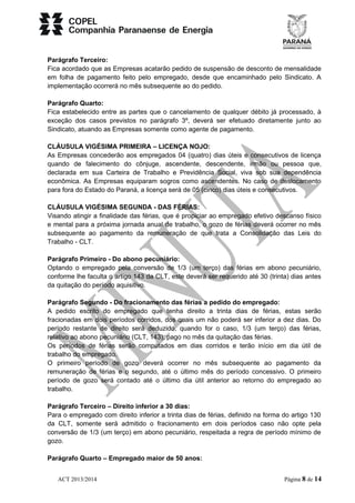 Parágrafo Terceiro: 
Fica acordado que as Empresas acatarão pedido de suspensão de desconto de mensalidade 
em folha de pagamento feito pelo empregado, desde que encaminhado pelo Sindicato. A 
implementação ocorrerá no mês subsequente ao do pedido. 
Parágrafo Quarto: 
Fica estabelecido entre as partes que o cancelamento de qualquer débito já processado, à 
exceção dos casos previstos no parágrafo 3º, deverá ser efetuado diretamente junto ao 
Sindicato, atuando as Empresas somente como agente de pagamento. 
CLÁUSULA VIGÉSIMA PRIMEIRA – LICENÇA NOJO: 
As Empresas concederão aos empregados 04 (quatro) dias úteis e consecutivos de licença 
quando de falecimento do cônjuge, ascendente, descendente, irmão ou pessoa que, 
declarada em sua Carteira de Trabalho e Previdência Social, viva sob sua dependência 
econômica. As Empresas equiparam sogros como ascendentes. No caso de deslocamento 
para fora do Estado do Paraná, a licença será de 05 (cinco) dias úteis e consecutivos. 
CLÁUSULA VIGÉSIMA SEGUNDA - DAS FÉRIAS: 
Visando atingir a finalidade das férias, que é propiciar ao empregado efetivo descanso físico 
e mental para a próxima jornada anual de trabalho, o gozo de férias deverá ocorrer no mês 
subsequente ao pagamento da remuneração de que trata a Consolidação das Leis do 
Trabalho - CLT. 
Parágrafo Primeiro - Do abono pecuniário: 
Optando o empregado pela conversão de 1/3 (um terço) das férias em abono pecuniário, 
conforme lhe faculta o artigo 143 da CLT, este deverá ser requerido até 30 (trinta) dias antes 
da quitação do período aquisitivo. 
Parágrafo Segundo - Do fracionamento das férias a pedido do empregado: 
A pedido escrito do empregado que tenha direito a trinta dias de férias, estas serão 
fracionadas em dois períodos corridos, dos quais um não poderá ser inferior a dez dias. Do 
período restante de direito será deduzido, quando for o caso, 1/3 (um terço) das férias, 
relativo ao abono pecuniário (CLT, 143), pago no mês da quitação das férias. 
Os períodos de férias serão computados em dias corridos e terão início em dia útil de 
trabalho do empregado. 
O primeiro período de gozo deverá ocorrer no mês subsequente ao pagamento da 
remuneração de férias e o segundo, até o último mês do período concessivo. O primeiro 
período de gozo será contado até o último dia útil anterior ao retorno do empregado ao 
trabalho. 
Parágrafo Terceiro – Direito inferior a 30 dias: 
Para o empregado com direito inferior a trinta dias de férias, definido na forma do artigo 130 
da CLT, somente será admitido o fracionamento em dois períodos caso não opte pela 
conversão de 1/3 (um terço) em abono pecuniário, respeitada a regra de período mínimo de 
gozo. 
Parágrafo Quarto – Empregado maior de 50 anos: 
ACT 2013/2014 Página 8 de 14 
 