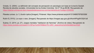 Oviedo, G. (2004). La definición del concepto de percepción en psicología con base en la teoría Gestalt.
Revista de estudios sociales. Universidad de los Andes Colombia. Vol nº 18 pp.89-96. Recuperado de:
https://dialnet-unirioja-es.ibero.basesdedatosezproxy.com/servlet/articulo?codigo=2349282
Planeta curioso. (s. f.) Ilusión óptica [Imagen]. Pinterest. https://www.pinterest.es/pin/413134965787820358/
Rubín E,(1915), La copa o vaso, [Imagen]. Recuperado de https://images.app.goo.gl/uWomHPnjp9V3QA1z8
Suárez, D. (2014, jul, 27). Juegos mentales “habitacion de Hammes” [Archivo de video]. Recuperado de
https://www.youtube.com/watch?v=SFqu7uUQVWI&list=PL-UIS1_wqwJzImoCqHoNo9eljCesrXGjX
 