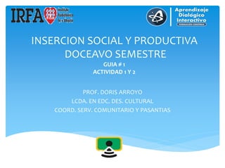 INSERCION SOCIAL Y PRODUCTIVA
DOCEAVO SEMESTRE
GUIA # 1
ACTIVIDAD 1 Y 2
PROF. DORIS ARROYO
LCDA. EN EDC. DES. CULTURAL
COORD. SERV. COMUNITARIO Y PASANTIAS
 