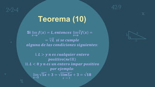 Teorema (10)
Si lim
𝒙→𝒂
𝒇 𝒙 = 𝑳, 𝒆𝒏𝒕𝒐𝒏𝒄𝒆𝒔 lim
𝒙=𝒂
∛𝒇 𝒙 =
=
3
𝑳 𝒔𝒊 𝒔𝒆 𝒄𝒖𝒎𝒑𝒍𝒆
𝒂𝒍𝒈𝒖𝒏𝒂 𝒅𝒆 𝒍𝒂𝒔 𝒄𝒐𝒏𝒅𝒊𝒄𝒊𝒐𝒏𝒆𝒔 𝒔𝒊𝒈𝒖𝒊𝒆𝒏𝒕𝒆𝒔:
𝕚. 𝑳 > 𝒚 𝒏 𝒆𝒔 𝒄𝒖𝒂𝒍𝒒𝒖𝒊𝒆𝒓 𝒆𝒏𝒕𝒆𝒓𝒐
𝒑𝒐𝒔𝒊𝒕𝒊𝒗𝒐(𝒏𝝐𝕀ℝ)
𝕚𝕚. 𝑳 < 𝟎 𝒚 𝒏 𝒆𝒔 𝒖𝒏 𝒆𝒏𝒕𝒆𝒓𝒐 𝒊𝒎𝒑𝒂𝒓 𝒑𝒐𝒔𝒊𝒕𝒊𝒗𝒐
𝒑𝒐𝒓 𝒆𝒋𝒆𝒎𝒑𝒍𝒐:
lim
𝒙→𝟑
𝟓𝒙 + 𝟑 = 𝒍𝒊𝒎𝟓𝒙 + 𝟑 = √𝟏𝟖
𝑥 → 3
 