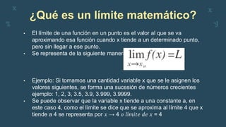 ¿Qué es un límite matemático?
• El límite de una función en un punto es el valor al que se va
aproximando esa función cuando x tiende a un determinado punto,
pero sin llegar a ese punto.
• Se representa de la siguiente manera:
• Ejemplo: Si tomamos una cantidad variable x que se le asignen los
valores siguientes, se forma una sucesión de números crecientes
ejemplo: 1, 2, 3, 3.5, 3.9, 3.999, 3.9999.
• Se puede observar que la variable x tiende a una constante a, en
este caso 4, como el límite se dice que se aproxima al límite 4 que x
tiende a 4 se representa por 𝑥 → 4 𝑜 𝑙í𝑚𝑖𝑡𝑒 𝑑𝑒 𝑥 = 4
 