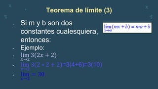 Teorema de límite (3)
• Si m y b son dos
constantes cualesquiera,
entonces:
• Ejemplo:
• lim
𝑥→2
3(2𝑥 + 2)
• lim
𝑥→2
3(2 ∗ 2 + 2)=3(4+6)=3(10)
• lim
𝑥→2
= 30
 