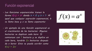 Función exponencial
• Las funciones exponenciales tienen la
forma f(x) = bx donde b > 0 y b ≠ 1. Al
igual que cualquier expresión exponencial, b
se llama base y x se llama exponente.
• Un ejemplo de una función exponencial es
el crecimiento de las bacterias. Algunas
bacterias se duplican cada hora. Si
comienzas con 1 bacteria y se duplica en
cada hora, tendrás 2x bacterias después
de x horas. Esto se puede escribir como
f(x) = 2x.
 