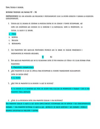 Tema: Fuerza y energía.
Actividad: Responde las paginas 112 - 116
INSTRUCCIONES: Lee con atención las preguntas y posteriormente elige la opción correcta y subraya la respuesta
correspondiente.
1. Ciencia que se encarga de estudiar la materia dentro de un espacio y tiempo determinado, así
como los fenómenos que ocurren en el universo y la naturaleza, como el movimiento, la
fuerza, el calor y el sonido.
a. Física
b. Química
c. Biología
d. Astronomía
2. Las magnitudes son aquellas propiedades medibles que se basan en escalas invariables e
instrumentos de medición adecuados.
SI No
3. Son aquellas magnitudes que no se relacionan entre sí por ninguna ley física y de ellas derivan otras
magnitudes
R=Magnitudes fundamentales
4. ¿Qué magnitud es la que se emplea para determinar el periodo transcurrido regularmente
entre un suceso otro?
R=El tiempo
5. ¿Qué tipo de magnitud es la energía y a qué se refiere?
R=La energía es la capacidad que tiene un cuerpo para realizar un movimiento o trabajo y está es una
magnitud física abstracta
6. ¿Cuál es la diferencia entre una magnitud escalar y una vectorial?
Una magnitud escalar es aquella que queda completamente determinada con un número y sus correspondientes
unidades, y una magnitud vectorial es aquella que, además de un valor numérico y sus unidades (módulo)
debemos especificar su dirección y sentido.
 