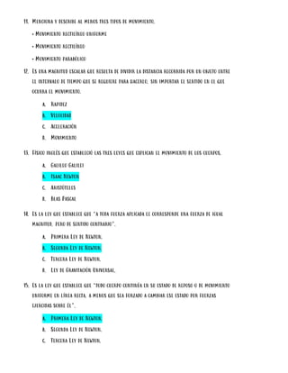 11. Menciona y describe al menos tres tipos de movimiento.
• Movimiento rectilíneo uniforme
• Movimiento rectilíneo
• Movimiento parabólico
12. Es una magnitud escalar que resulta de dividir la distancia recorrida por un objeto entre
el intervalo de tiempo que se requiere para hacerlo, sin importar el sentido en el que
ocurra el movimiento.
a. Rapidez
b. Velocidad
c. Aceleración
d. Movimiento
13. Físico inglés que estableció las tres leyes que explican el movimiento de los cuerpos.
a. Galileo Galilei
b. Isaac Newton
c. Aristóteles
d. Blas Pascal
14. Es la ley que establece que “a toda fuerza aplicada le corresponde una fuerza de igual
magnitud, pero de sentido contrario”.
a. Primera Ley de Newton.
b. Segunda Ley de Newton.
c. Tercera Ley de Newton.
d. Ley de Gravitación Universal.
15. Es la ley que establece que “todo cuerpo continúa en su estado de reposo o de movimiento
uniforme en línea recta, a menos que sea forzado a cambiar ese estado por fuerzas
ejercidas sobre él”.
a. Primera Ley de Newton.
b. Segunda Ley de Newton.
c. Tercera Ley de Newton.
 
