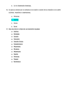 d. Ley de Gravitación Universal.
16. Es aquella energía que se almacena en un objeto o cuerpo por su posición en un campo
eléctrico, magnético o gravitacional.
a. Potencial
b. Cinética
c. Eólica
d. Solar
17. Crea una sopa de letras con las siguientes palabras:
● Cinética
● Derivadas
● Energía
● Escalares
● Fricción Fuerza
● Fundamentales
● Magnitudes
● Mecánica
● Movimiento
● Newton
● Potencial
● Trabajo
● Vectoriales
 