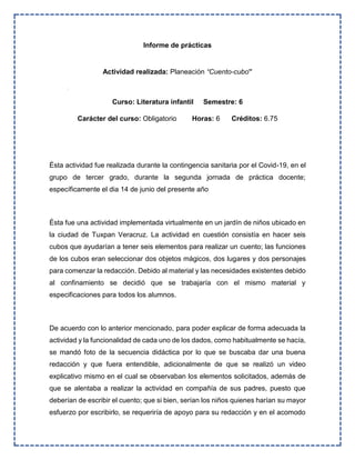 Informe de prácticas
Actividad realizada: Planeación “Cuento-cubo”
Curso: Literatura infantil Semestre: 6
Carácter del curso: Obligatorio Horas: 6 Créditos: 6.75
Ésta actividad fue realizada durante la contingencia sanitaria por el Covid-19, en el
grupo de tercer grado, durante la segunda jornada de práctica docente;
específicamente el dia 14 de junio del presente año
Ésta fue una actividad implementada virtualmente en un jardín de niños ubicado en
la ciudad de Tuxpan Veracruz. La actividad en cuestión consistía en hacer seis
cubos que ayudarían a tener seis elementos para realizar un cuento; las funciones
de los cubos eran seleccionar dos objetos mágicos, dos lugares y dos personajes
para comenzar la redacción. Debido al material y las necesidades existentes debido
al confinamiento se decidió que se trabajaría con el mismo material y
especificaciones para todos los alumnos.
De acuerdo con lo anterior mencionado, para poder explicar de forma adecuada la
actividad y la funcionalidad de cada uno de los dados, como habitualmente se hacía,
se mandó foto de la secuencia didáctica por lo que se buscaba dar una buena
redacción y que fuera entendible, adicionalmente de que se realizó un video
explicativo mismo en el cual se observaban los elementos solicitados, además de
que se alentaba a realizar la actividad en compañía de sus padres, puesto que
deberían de escribir el cuento; que si bien, serían los niños quienes harían su mayor
esfuerzo por escribirlo, se requeriría de apoyo para su redacción y en el acomodo
 