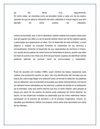 de las letras muy seguramente.
En dicho video, se mostraba como se lanzaban todos y cada uno de los dados,
además de que se daba la indicación de cómo utilizarlos e incluso alguno que otro
ejemplo de cómo podían ser utilizados.
Incluso se aconsejó, que, si así lo deseaban, podían realizar sus propios cubos para
que así jugaran con ellos y si así lo querían podían hacer uso de los objetos lugares
y personajes que aparecieran en ellos. Con el desarrollo de esta actividad, y como
objetivo a realizar se buscaba fomentar la creatividad de los alumnos y
principalmente, fomentar el desarrollo de sus capacidades de escritura e incluso,
con ayuda de los padres de cierta forma se fomentaba la lectura, puesto que ellos
les leían el cuento a los niños con el fin de que fueran capaces de identificar ciertas
palabras además de conocer cómo se pronunciaban y redactaban.
Pues de acuerdo con Cuetos (1990), quien nombra las bases necesarias para
realizar una producción escrita; es decir, dar una planificación del mensaje que se
busca dar, para luego llegar a la redacción para comenzar la selección de palabras
que se utilizarían; para la actividad se buscaba que estas características o al menos
se intentara fueran abordadas por los alumnos y padres de familia en la realización
de la actividad, cosa que podría decirse que era un tanto retador, pero gracias al
apoyo por parte de los padres de familia pudo realizarse de forma efectiva, de
hecho, en las evidencias recibidas se observaba que los niños realmente habían
participado en el proceso de escritura y en el proceso imaginativo; incluso, en
aquellos que decidieron realizar sus propios cubos estos eran decorados por parte
de los infantes.
 