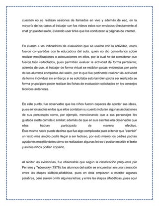 cuestión no se realizan sesiones de llamadas en vivo y además de eso, en la
mayoría de los casos al trabajar con los videos estos son enviados directamente al
chat grupal del salón, evitando usar links que los conduzcan a páginas de internet.
En cuanto a los indicadores de evaluación que se usaron con la actividad, estos
fueron compartidos con le educadora del aula, quien no dio comentarios sobre
realizar modificaciones o adecuaciones en ellos, por lo cual he de considerar que
fueron bien redactados, pues permitían evaluar la actividad de forma pertinente;
además de que, al trabajar de forma virtual se recibían pocas evidencias por parte
de los alumnos completos del salón, por lo que fue pertinente realizar las actividad
de forma individual sin embargo si se solicitaba esto también podía ser realizado se
forma grupal para poder realizar las fichas de evaluación solicitadas en los consejos
técnicos anteriores.
En este punto, fue observable que los niños fueron capaces de aportar sus ideas,
pues en los audios en los que ellos contaban su cuento incluían algunas acotaciones
de sus personajes como, por ejemplo, mencionando que a sus personajes les
gustaba cierta comida o similar; además de que en sus escritos era observable que
ellos habían participado de manera efectivo.
Éste mismo rubro puede decirse que fue algo complicado pues el tener que “escribir”
un texto más amplio podía llegar a ser tedioso, por esto mismo los padres podían
ayudarles enseñándoles cómo se realizaban algunas letras o podían escribir el texto
y así los niños podían copiarlo.
Al recibir las evidencias, fue observable que según la clasificación propuesta por
Ferreiro y Teberosky (1979), los alumnos del salón se encuentran en una transición
entre las etapas silábico-alfabética, pues en ésta empiezan a escribir algunas
palabras, pero suelen omitir algunas letras; y entre las etapas alfabéticas, pues aquí
 