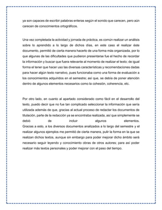 ya son capaces de escribir palabras enteras según el sonido que carecen, pero aún
carecen de conocimientos ortográficos.
Una vez completada la actividad y jornada de práctica, es común realizar un análisis
sobre lo aprendido a lo largo de dichos días, en este caso el realizar éste
documento, permitió de cierta manera hacerlo de una forma más organizada, por lo
que algunas de las dificultades que pudieron presentarse fue el hecho de recordar
la información y buscar que fuera relevante al momento de realizar el texto; de igual
forma el tener que hacer uso las diversas características y recomendaciones dadas
para hacer algún texto narrativo, pues funcionaba como una forma de evaluación a
los conocimientos adquiridos en el semestre; así que, se debía de poner atención
dentro de algunos elementos necesarios como la cohesión, coherencia, etc.
Por otro lado, en cuanto al apartado considerado como fácil en el desarrollo del
texto, puedo decir que no fue tan complicado seleccionar la información que sería
utilizada además de que, gracias al actual proceso de redactar los documentos de
titulación, parte de la redacción ya se encontraba realizada, así que simplemente se
debió de incluir algunos elementos.
Gracias a esto, a los diversos documentos analizados a lo largo del semestre y el
realizar algunos ejemplos me permitió de cierta manera, pulir la forma en la que se
realizan dichos textos, aunque sin embargo para poder mejorar dicho ámbito será
necesario seguir leyendo y conocimiento obras de otros autores; para así poder
realizar más textos personales y poder mejorar con el paso del tiempo.
 
