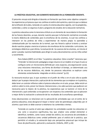 LA PRÁCTICA EDUCATIVA, UN ELEMENTO NECESARIO EN LA FORMACIÓN DOCENTE.
El presente ensayo está dirigido al docente en formación que tiene como objetivo compartir
las experiencias y el proceso que nos conlleva alanálisis dela práctica, ejercicio que se deduce
de lareflexión de laobra, tomando en cuenta elsistemaeducativo vigente, con los propósitos,
contenidos y cómo se organiza el plan y programa de estudios de la educación normalista.
Lapráctica educativa como lo menciona eltítulo es un elemento de necesidaden la formación
de los futuros docentes, ya que, durante nuestro paso por la formación normalista se estudia
la teoría didáctica de contenidos para la enseñanza de los alumnos, la cual nos conlleva a
intervenir en los jardines de niños y experimentar de manera propia lo aprendido y
contextualizado por los maestros de la normal, que nos llevará a aplicar la teoría y analizar
desde nuestras propias vivencias el proceso de enseñanza de los contenidos curriculares, las
estrategias didácticas y por último, la evaluación de los avances de los alumnos, así mismo el
poner aprueba nuestras habilidades para dirigir en aulay desenvolvernos con los niños verbal
y socialmente.
Para Zabala (2007) en el libro “La práctica educativa: Cómo enseñar” menciona que:
“Entender la intervención pedagógica exige situarse en un modelo en el que el aula se
configura como un microsistema definido por unos espacios, una organización social,
unas relaciones interactivas, una forma de distribuir el tiempo, un determinado uso
de los recursos didácticos, etc; donde los procesos educativos se explican como
elementos estrechamente integrados en dicho sistema” (p.15)
Es necesario recalcar que, lo que acontece en el jardín de niños o en el aula sólo se puede
deducir por la propia interacción y aplicación de los elementos que se emplean en la práctica,
debe tener un carácter reflexivo sobre el proceso educativo en el aula, ya que, debe existir un
análisis sobre lo visto, prever las futuras intervenciones y las adecuaciones que pudiesen ser
necesarias para la mejora de la práctica, las expectativas que se tuvieron al inicio de la
intervención y qué contenidos se recuperaron con respecto a los contenidos que se aplicaron
o mejor dicho la evaluación o valoración de los resultados de la enseñanza-aprendizaje.
Estas observaciones se relacionan con la aplicación de actividades que son el centro de la
práctica educativa, estas designan el mayor o menor valor de aprendizajes adquiridos por el
alumno y que tanto se debe avanzar o retomarse los contenidos o temas.
Teniendo en cuenta el valor que adquieren las actividades cuando las colocamos en
una serie o secuencia significativa, hay que ampliar esta unidad elemental e
identificar, también, como nueva unidad de análisis, las secuencias de actividades o
secuencias didácticas como unidad preferente para el análisis de la práctica, que
permitirá el estudio y la valoración bajo una perspectiva procesual que incluya las
fases de planificación, aplicación y evaluación. (Vidiella, 2007, p.16)
 