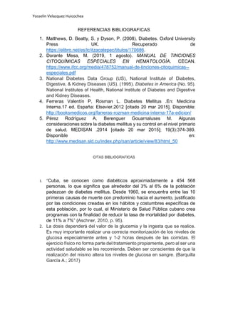 Yosselin Velazquez Huicochea
REFERENCIAS BIBLIOGRAFICAS
1. Matthews, D. Beatty, S. y Dyson, P. (2008). Diabetes. Oxford University
Press UK. Recuperado de
https://elibro.net/es/lc/itzacatepec/titulos/170686.
2. Dorante Mesa, M. (2019, 1 agosto). MANUAL DE TINCIONES
CITOQUÍMICAS ESPECIALES EN HEMATOLOGÍA. CECAN.
https://www.ifcc.org/media/478752/manual-de-tinciones-citoquimicas--
especiales.pdf
3. National Diabetes Data Group (US), National Institute of Diabetes,
Digestive, & Kidney Diseases (US). (1995). Diabetes in America (No. 95).
National Institutes of Health, National Institute of Diabetes and Digestive
and Kidney Diseases.
4. Ferreras Valentín P, Rosman L. Diabetes Mellitus .En: Medicina
Interna.17 ed. España: Elsevier.2012 [citado 20 mar 2015]. Disponible:
http://booksmedicos.org/farreras-rozman-medicina-interna-17a-edicion/
5. Pérez Rodríguez A, Berenguer Gouarnaluses M. Algunas
consideraciones sobre la diabetes mellitus y su control en el nivel primario
de salud. MEDISAN .2014 [citado 20 mar 2015]; 19(3):374-389.
Disponible en:
http://www.medisan.sld.cu/index.php/san/article/view/83/html_50
CITAS BIBLIOGRAFICAS
1. "Cuba, se conocen como diabéticos aproximadamente a 454 568
personas, lo que significa que alrededor del 3% al 6% de la población
padezcan de diabetes mellitus. Desde 1960, se encuentra entre las 10
primeras causas de muerte con predominio hacia el aumento, justificado
por las condiciones creadas en los hábitos y costumbres específicas de
esta población, por lo cual, el Ministerio de Salud Pública cubano crea
programas con la finalidad de reducir la tasa de mortalidad por diabetes,
de 11% a 7%” (Aschner, 2010, p. 95).
2. La dosis dependerá del valor de la glucemia y la ingesta que se realice.
Es muy importante realizar una correcta monitorización de los niveles de
glucosa especialmente antes y 1-2 horas después de las comidas. El
ejercicio físico no forma parte del tratamiento propiamente, pero al ser una
actividad saludable se les recomienda. Deben ser conscientes de que la
realización del mismo altera los niveles de glucosa en sangre. (Barquilla
García A.; 2017)
 