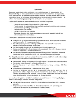Conclusión:
Durante el desarrollo de estas actividades me he podido percatar en la elaboración del
diagrama de flujo en la escuela contemporánea no únicamente se cambian los papeles de
forma que el alumno es el ente activo y el maestro el pasivo, sino que también, en la escuela
contemporánea, al no fomentar el aprendizaje memorístico, se realizan más actividades y se
utilizan diversas estrategias para lograr la construcción del aprendizaje.
Dentro de las ventajas de la escuela tradicional se encontré la siguientes,
• Permite tener un mayor número de alumnos por docente
• Permite replicar el modelo educativo en cualquier sociedad y contexto pues hace uso
únicamente del aprendizaje memorístico,
• Estandariza las evaluaciones
• Favorece los procesos de memoria
• Demandas docentes bien preparados capaces de resolver cualquier duda de los
estudiantes de manera inmediata.
Dentro de sus desventajas pude encontrar lo siguiente:
• El alumno no es el protagonista del proceso de aprendizaje por lo que no se toman en
cuenta sus estilos ni ritmos de aprendizaje.
• No se favorece ni promueve el trabajo colaborativo ni el desarrollo social como
elemento indispensable para el aprendizaje.
• No se promueve el desarrollo del pensamiento crítico en los alumnos.
• La escuela tradicional no desarrolla competencias para la vida en la vida, pues solo se
enfoca en almacenar y reproducir información.
• No permite el desarrollo de las inteligencias múltiples, como la inteligencia emocional,
que es una de las inteligencias donde más estamos fallando como personas.
Por otra parte, considero que la escuela contemporánea en su modelo ha traído más ventajas
que desventajas que a continuación se señalan señalo:
• Le permite al alumno construir su propio conocimiento a partir de conocimientos previos,
• Fomenta el desarrollo social y el trabajo colaborativo.
• Facilita el proceso de aprendizaje al hacer uso de recursos y estrategias didácticas
variadas.
• Promueve el autoaprendizaje y el aprendizaje significativo.
• Permite el desarrollo cognitivo y el pensamiento crítico en los alumnos. Con el
pensamiento crítico, el panorama cambia radicalmente, pues ahora se inculca en el
alumno la importancia de aprender y porque debe hacerlo en lugar de netamente
aprender información como una máquina de almacenamiento.
La escuela contemporánea también ha recibido muchas críticas como corriente pedagógica,
entre sus desventajas podemos encontrar lo siguiente:
• No permite abarcar grandes contenidos curriculares como la escuela tradicional si lo
permitía.
• Requiere de una menor cantidad de alumnado por docente para que este pueda
atender las necesidades de aprendizaje de cada estudiante.
 