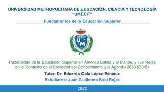 UNIVERSIDAD METROPOLITANA DE EDUCACIÓN, CIENCIA Y TECNOLOGÍA
“UMECIT”
Fundamentos de la Educación Superior
Trazabilidad de la Educación Superior en América Latina y el Caribe, y sus Retos
en el Contexto de la Sociedad del Conocimiento y la Agenda 2030 (ODS)
Tutor: Dr. Eduardo Cola López Echaniz
Estudiante: Juan Guillermo Sabi Rojas
2022
 