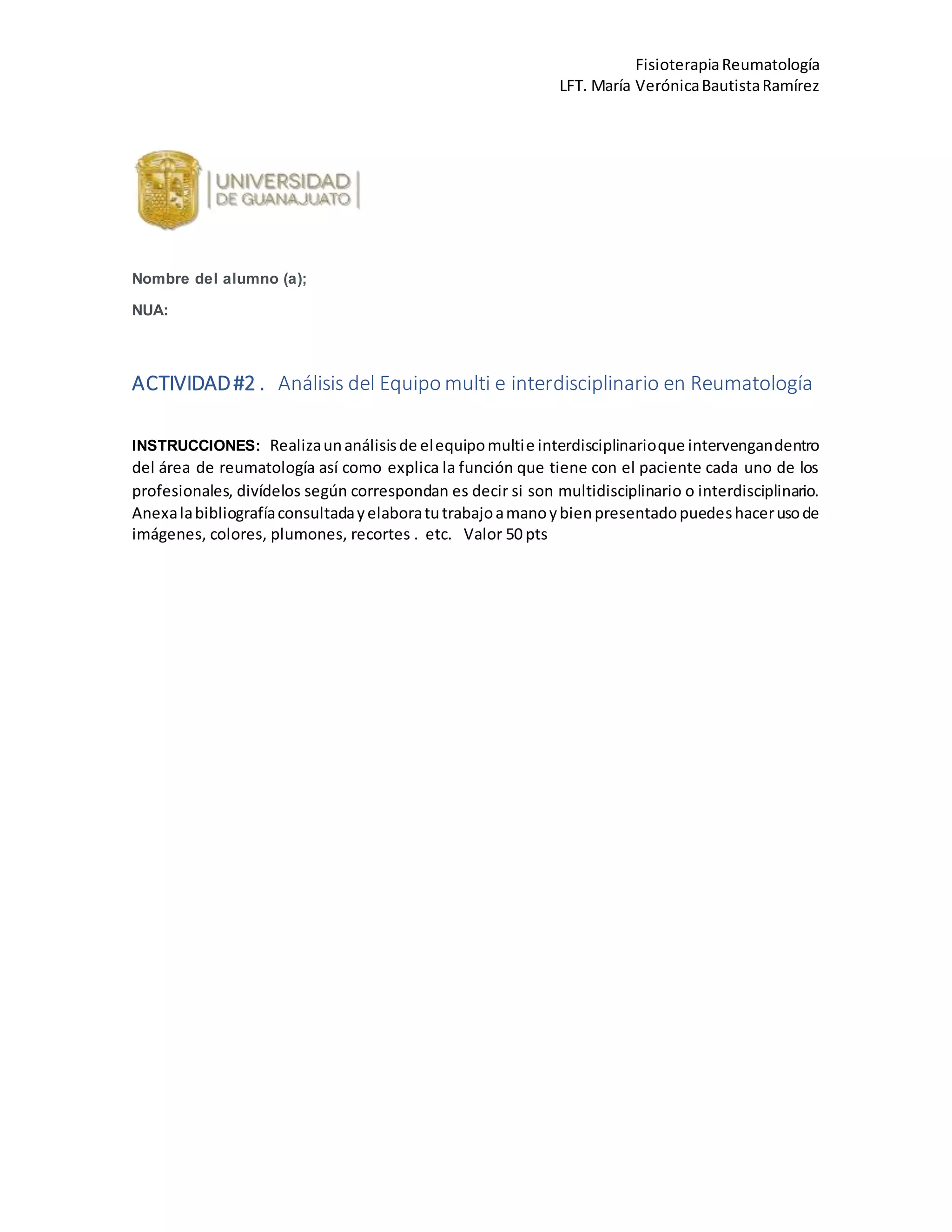 FisioterapiaReumatología
LFT. María VerónicaBautistaRamírez
Nombre del alumno (a);
NUA:
ACTIVIDAD#2 . Análisis del Equipo multi e interdisciplinario en Reumatología
INSTRUCCIONES: Realizaunanálisisde elequipomultie interdisciplinarioque intervengandentro
del área de reumatología así como explica la función que tiene con el paciente cada uno de los
profesionales, divídelos según correspondan es decir si son multidisciplinario o interdisciplinario.
Anexalabibliografíaconsultadayelaboratutrabajoamanoybienpresentadopuedeshacerusode
imágenes, colores, plumones, recortes . etc. Valor 50 pts
