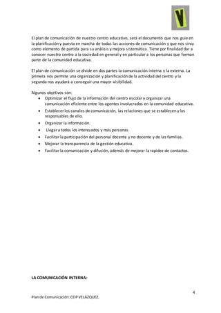 4
Plande Comunicación:CEIPVELÁZQUEZ.
El plan de comunicación de nuestro centro educativo, será el documento que nos guie en
la planificación y puesta en marcha de todas las acciones de comunicación y que nos sirva
como elemento de partida para su análisis y mejora sistemática. Tiene por finalidad dar a
conocer nuestro centro a la sociedad en general y en particular a los personas que forman
parte de la comunidad educativa.
El plan de comunicación se divide en dos partes la comunicación interna y la externa. La
primera nos permite una organización y planificación de la actividad del centro y la
segunda nos ayudará a conseguir una mayor visibilidad.
Algunos objetivos son:
 Optimizar el flujo de la información del centro escolar y organizar una
comunicación eficiente entre los agentes involucrados en la comunidad educativa.
 Establecer los canales de comunicación, las relaciones que se establecen y los
responsables de ello.
 Organizar la información.
 Llegar a todos los interesados y más personas.
 Facilitar la participación del personal docente y no docente y de las familias.
 Mejorar la transparencia de la gestión educativa.
 Facilitar la comunicación y difusión, además de mejorar la rapidez de contactos.
LA COMUNICACIÓN INTERNA:
 