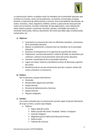 5
Plande Comunicación:CEIPVELÁZQUEZ.
La comunicación interna se produce entre los miembros de la comunidad educativa que
se hallan en el centro, como son los profesores, las familias, el alumnado, el equipo
directivo y el personal de administración y servicios. Esta se da mediante documentos de
centro, reuniones, email, megafonía, teléfono, tutorías y aplicación de mensajería del
centro con las familias. Se tratan contenidos de tipo organizativo, como información
sobre salidas escolares, situaciones concretas, eventos, actividades que atañen al
alumnado matriculado, noticias, documentos del centro que debe seguir el profesorado,
evaluaciones, etc.
a) Objetivos:
 Sistematizar la comunicación entre los diferentes miembros y estructuras
de la comunidad educativa.
 Mejorar la coordinación y relación entre los miembros de la comunidad
educativa.
 Favorecer la transparencia en la organización y gestión del centro.
 Proporcionar una base documental y material de todos los elementos que
contienen o afectan al funcionamiento diario del centro educativo.
 Fomentar la participación de la comunidad educativa.
 Lograr una mayor cohesión y facilidad en la toma de decisiones y gestión
del centro.
 Beneficiarse de las vías de comunicación para dar a conocer normas del
centro y favorecer la convivencia.
b) Público:
Son las personas o grupos destinatarios.
 Alumnado.
 Responsables legales del alumnado.
 Equipo docente.
 Personal de Administración y Servicios.
 Equipo directivo.
 Órganos colegiados.
c) Canales:
Los canales utilizados para la comunicación variarán según el tipo de información
de la que se trate y a quien vaya dirigida.
 Públicos:
 Página Web del centro.
 Redes sociales del centro: Facebook, Twitter e Instagram.
 Canal de Telegram.
 Megafonía para el edificio de Educación Primaria.
 Radio escolar.
 Tablones de anuncios.
 