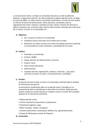 9
Plande Comunicación:CEIPVELÁZQUEZ.
La comunicación interna se dirige a la comunidad educativa y a toda la población,
empresas u organismos externos. Se realiza mediante la página web del centro, los blogs
de aula y de AMPA, las redes sociales y los folletos informativos. A través de esos medios,
se informa de fechas de matriculación, oferta educativa, actividades y planes,
organigrama del centro, contacto, calendario escolar, normas y horario de atención al
público, proyectos que se llevan a cabo, noticias sobre eventos realizados que sirven para
dar a conocer al centro en la comunidad, etc.
a) Objetivos:
 Dar a conocer al centro en la comunidad.
 Establecer nuevas relaciones con el medio que les rodea.
 Aprovechar las redes sociales y las nuevas tecnologías para hacer partícipe
a la comunidad de ciertos momentos y actividades de la escuela.
b) Público:
 Alumnado y ex-alumnado.
 Familias / AMPA
 Equipo docente, de administración y servicios.
 Entorno social.
 Otros Centros Educativos.
 Administración.
 Cualquier persona, organización, empresa, institución... que quiera
acercarse a conocer el centro, su funcionamiento, actividades...
c) Canales:
La idea de este plan es abrir el centro a la comunidad y difundir toda la cantidad
de información que genera.
La herramienta fundamental debe ser la web del centro. Esta debe ser un
escaparate de toda la actividad que se desarrolla en el mismo. Debe presentar
enlaces a todos los canales para que a cualquier usuario le resulte fácil y cómodo
disponer de la información pertinente.
• Página web del centro.
• Correos electrónicos (personales y corporativos)
• Plataformas digitales y apps.
• RRSS: Facebook, Twitter e Instagram.
• Canales tradicionales: correo postal, teléfono, fax, agenda del alumno.
• Grupos de Whatsapp y canales de Telegram.
d) Contenidos:
 