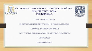 UNIVERSIDAD NACIONAL AUTÓNOMA DE MÉXICO
SUAyED PSICOLOGÍA
FES IZTACALA
LIZBETH PINEDA LARA
EL MÉTODO EXPERIMENTAL EN LA PSICOLOGÍA (0200)
TUTORA: JUDITH RIVERA BAÑOS
ACTIVIDAD 1. PRESENTACIÓN EL MÉTODO CIENTÍFICO
GRUPO: 9226
19- FEBRERO-2019
 