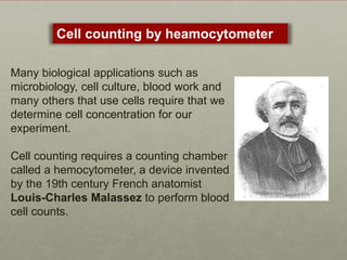 Many biological applications such as
microbiology, cell culture, blood work and
many others that use cells require that we
determine cell concentration for our
experiment.
Cell counting requires a counting chamber
called a hemocytometer, a device invented
by the 19th century French anatomist
Louis-Charles Malassez to perform blood
cell counts.
Cell counting by heamocytometer
 