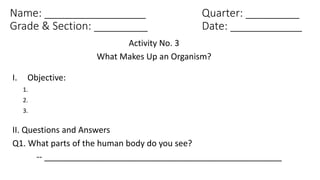 Name: _________________ Quarter: _________
Grade & Section: _________ Date: ____________
Activity No. 3
What Makes Up an Organism?
I. Objective:
1.
2.
3.
II. Questions and Answers
Q1. What parts of the human body do you see?
-- ___________________________________________________
 