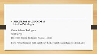 • RECURSOS HUMANOS II
Lic. En Psicología
Oscar Salazar Rodriguez
520236789
Docente: María del Roció Vargas Toledo
Foro “Investigación bibliográfica y hemerográfica en Recursos Humanos
 