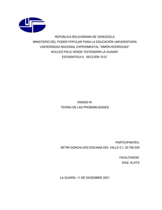 REPÚBLICA BOLIVARIANA DE VENEZUELA
MINISTERIO DEL PODER POPULAR PARA LA EDUCACIÓN UNIVERSITARIA
UNIVERSIDAD NACIONAL EXPERIMENTAL “SIMÓN RODRÍGUEZ”
NÚCLEO PALO VERDE “EXTENSIÓN LA GUAIRA”
ESTADISTICA II, SECCIÓN “D-G”
UNIDAD III:
TEORIA DE LAS PROBABILIDADES
PARTICIPANTES:
SETIM GONCALVES EDILIANA DEL VALLE C.I. 20.780.029
FACILITADOR:
DIAZ, ALAYS
LA GUAIRA, 11 DE DICIEMBRE 2021
 