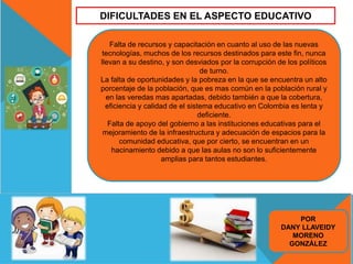 DIFICULTADES EN EL ASPECTO EDUCATIVO
Falta de recursos y capacitación en cuanto al uso de las nuevas
tecnologías, muchos de los recursos destinados para este fin, nunca
llevan a su destino, y son desviados por la corrupción de los políticos
de turno.
La falta de oportunidades y la pobreza en la que se encuentra un alto
porcentaje de la población, que es mas común en la población rural y
en las veredas mas apartadas, debido también a que la cobertura,
eficiencia y calidad de el sistema educativo en Colombia es lenta y
deficiente.
Falta de apoyo del gobierno a las instituciones educativas para el
mejoramiento de la infraestructura y adecuación de espacios para la
comunidad educativa, que por cierto, se encuentran en un
hacinamiento debido a que las aulas no son lo suficientemente
amplias para tantos estudiantes.
POR
DANY LLAVEIDY
MORENO
GONZÁLEZ
 