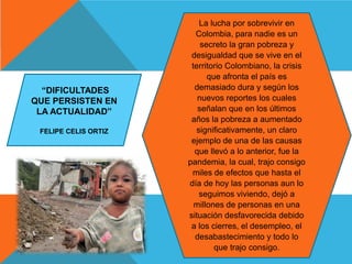 La lucha por sobrevivir en
Colombia, para nadie es un
secreto la gran pobreza y
desigualdad que se vive en el
territorio Colombiano, la crisis
que afronta el país es
demasiado dura y según los
nuevos reportes los cuales
señalan que en los últimos
años la pobreza a aumentado
significativamente, un claro
ejemplo de una de las causas
que llevó a lo anterior, fue la
pandemia, la cual, trajo consigo
miles de efectos que hasta el
día de hoy las personas aun lo
seguimos viviendo, dejó a
millones de personas en una
situación desfavorecida debido
a los cierres, el desempleo, el
desabastecimiento y todo lo
que trajo consigo.
“DIFICULTADES
QUE PERSISTEN EN
LA ACTUALIDAD”
FELIPE CELIS ORTIZ
 