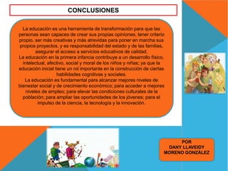 La educación es una herramienta de transformación para que las
personas sean capaces de crear sus propias opiniones, tener criterio
propio, ser más creativas y más atrevidas para poner en marcha sus
propios proyectos, y es responsabilidad del estado y de las familias,
asegurar el acceso a servicios educativos de calidad.
La educación en la primera infancia contribuye a un desarrollo físico,
intelectual, afectivo, social y moral de los niños y niñas; ya que la
educación inicial tiene un rol importante en la construcción de ciertas
habilidades cognitivas y sociales.
La educación es fundamental para alcanzar mejores niveles de
bienestar social y de crecimiento económico; para acceder a mejores
niveles de empleo; para elevar las condiciones culturales de la
población; para ampliar las oportunidades de los jóvenes; para el
impulso de la ciencia, la tecnología y la innovación.
CONCLUSIONES
POR
DANY LLAVEIDY
MORENO GONZÁLEZ
 