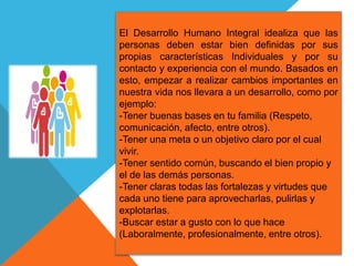 El Desarrollo Humano Integral idealiza que las
personas deben estar bien definidas por sus
propias características Individuales y por su
contacto y experiencia con el mundo. Basados en
esto, empezar a realizar cambios importantes en
nuestra vida nos llevara a un desarrollo, como por
ejemplo:
-Tener buenas bases en tu familia (Respeto,
comunicación, afecto, entre otros).
-Tener una meta o un objetivo claro por el cual
vivir.
-Tener sentido común, buscando el bien propio y
el de las demás personas.
-Tener claras todas las fortalezas y virtudes que
cada uno tiene para aprovecharlas, pulirlas y
explotarlas.
-Buscar estar a gusto con lo que hace
(Laboralmente, profesionalmente, entre otros).
 