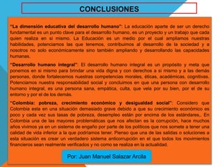 “La dimensión educativa del desarrollo humano”: La educación aparte de ser un derecho
fundamental es un punto clave para el desarrollo humano, es un proyecto y un trabajo que cada
quien realiza en si mismo. La Educación es un medio por el cual ampliamos nuestras
habilidades, potenciamos las que tenemos, contribuimos al desarrollo de la sociedad y a
nosotros no solo económicamente sino también ampliando y desarrollando las capacidades
humanas.
“Desarrollo humano integral”: El desarrollo humano integral es un propósito y meta que
ponemos en si mismo para brindar una vida digna y con derechos a si mismo y a las demás
personas, donde fortalecemos nuestras competencias morales, éticas, académicas, cognitivas.
Potenciamos nuestra responsabilidad social y concluimos en que una persona con desarrollo
humano integral, es una persona sana, empática, culta, que vela por su bien, por el de su
entorno y por el de los demás.
“Colombia: pobreza, crecimiento económico y desigualdad social”: Considero que
Colombia esta en una situación demasiado grave debido a que su crecimiento económico es
poco y cada vez sus tasas de pobreza, desempleo están por encima de los estándares,. En
Colombia una de las mayores problemáticas que nos afectan es la corrupción, hace muchos
años vivimos ya en un sistema de engaño por parte de los políticos que nos somete a tener una
calidad de vida inferior a la que podríamos tener. Pienso que una de las salidas o soluciones a
esta situación es crear un verdadero sistema anticorrupción en el que todos los movimientos
financieros sean realmente verificados y no como se realiza en la actualidad.
Por: Juan Manuel Salazar Arcila
CONCLUSIONES
 