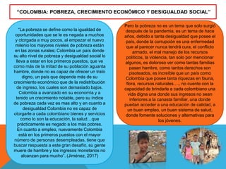 “La pobreza se define como la igualdad de
oportunidades que se le es negada a muchos
y otorgada a muy pocos, al empezar el nuevo
milenio los mayores niveles de pobreza están
en las zonas rurales; Colombia un país donde
su alto nivel de pobreza y desigualdad social lo
lleva a estar en los primeros puestos, que ve
como más de la mitad de su población aguanta
hambre, donde no es capaz de ofrecer un trato
digno, un país que depende más de su
crecimiento económico que de la redistribución
de ingreso, los cuales son demasiado bajos.
Colombia a avanzado en su economía y a
tenido un crecimiento notable, pero su índice
de pobreza cada vez es mas alto y en cuanto a
desigualdad Colombia no es capaz de
otorgarle a cada colombiano bienes y servicios
como lo son la educación, la salud…que
prácticamente es negado a los más pobres.
En cuanto a empleo, nuevamente Colombia
está en los primeros puestos con el mayor
número de personas desempleadas, tiene que
buscar respuesta a este gran desafío, su gente
muere de hambre y los ingresos monetarios no
alcanzan para mucho”. (Jiménez, 2017)
“COLOMBIA: POBREZA, CRECIMIENTO ECONÓMICO Y DESIGUALDAD SOCIAL”
Pero la pobreza no es un tema que solo surgió
después de la pandemia, es un tema de hace
años, debido a tanta desigualdad que posee el
país, donde la corrupción es una enfermedad
que al parecer nunca tendrá cura, el conflicto
armado, el mal manejo de los recursos
políticos, la violencia, tan solo por mencionar
algunos, es doloroso ver como tantas familias
pasan hambre, como tantos derechos son
pisoteados, es increíble que un país como
Colombia que posee tanta riquezas en fauna,
flora, recursos naturales….. no cuente con la
capacidad de brindarle a cada colombiano una
vida digna una donde sus ingresos no sean
inferiores a la canasta familiar, una donde
puedan acceder a una educación de calidad, a
un buen empleo, un buen sistema de salud,
donde fomente soluciones y alternativas para
los jóvenes.
 