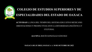 COLEGIO DE ESTUDIOS SUPERIORES Y DE
ESPECIALIDADES DEL ESTADO DE OAXACA
ACTIVIDAD 1. LINEA DEL TIEMPO DEL SISTEMA EDUCATIVO MEXICANO:
ORIENTACIONES Y PRESPECTIVAS ANTE LA DIVERSIDAD LINGÜÍSTICAY
CULTURAL
ALUMNA: ROCÍO GONZÁLEZ SÁNCHEZ
OAXACA DE JUÁREZ, OAXACA A 10 DE OCTUBRE DE 2022
 