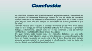 11
En conclusión, podemos decir que la didáctica es de gran importancia y fundamental en
los procesos de enseñanza aprendizaje, además de que se deben de considerar
siempre cada uno de los elementos que la conforman, pues desde ahí es como se debe
partir, hay que tomar en cuenta siempre las necesidades del alumno y el medio en que
se rodea.
También, hay que tomar en cuenta el proceso o momentos que se deben llevar acabo
cada uno a su tiempo, tal como es el planificar cada uno de lo temas que se pretenden
trabajar, posteriormente, ejecutar cada uno de los contenidos , para así terminar
verificando los resultados obtenidos a lo largo del proceso.
De igual manera, cabe resaltar que, los materiales didácticos son una parte
fundamental de la labor educativa y que por tanto debemos ser conscientes que han de
tener un hueco importante en nuestro día a día. Si bien, debemos tener siempre
presente que este material no puede sustituir el rol del docente, y que por tanto este
siempre debe ir acompañado de la guía del mismo.
 