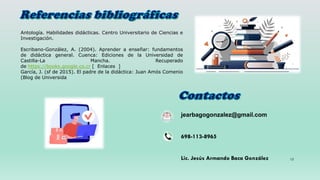 12
Antología. Habilidades didácticas. Centro Universitario de Ciencias e
Investigación.
Escribano-González, A. (2004). Aprender a enseñar: fundamentos
de didáctica general. Cuenca: Ediciones de la Universidad de
Castilla-La Mancha. Recuperado
de https://books.google.co.cr [ Enlaces ]
García, J. (sf de 2015). El padre de la didáctica: Juan Amós Comenio
(Blog de Universida
jearbagogonzalez@gmail.com
698-113-8965
Lic. Jesús Armando Baca González
 