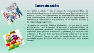 • Para facilitar la práctica y todo el proceso de enseñanza-aprendizaje, los
elementos didácticos recurren a ciertos medios de apoyo denominados recursos
didácticos, mismos que están agrupados en: materiales didácticos, técnicas de
grupo y modalidades de formación. estos recursos didácticos engloban todos los
materiales que están al servicio de la enseñanza, de los elementos didácticos y
del acto didáctico principalmente.
• Para aplicar los momentos didácticos efectivamente hay que tener en cuenta
algunos factores como la necesidad del estudiante, el ambiente educativo, los
estilos de aprendizaje y entre otros, el currículo escolar, sistema de vertebración
institucional de los procesos de enseñanza y aprendizaje, que influye de forma
poderosa en el desarrollo de los auténticos contenidos y objetivos en los que se
forma el alumnado. Además no todos los estudiantes tienen las mismas
necesidades, por eso el docente tiene que conocer el currículo y hacer un buen
uso de él.
3
 
